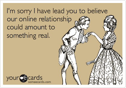 I'm sorry I have lead you to believeour online relationshipcould amount tosomething real.