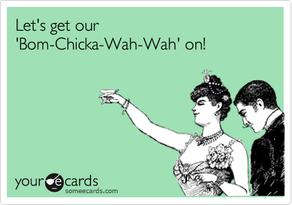 Let's get our 
'Bom-Chicka-Wah-Wah' on!
