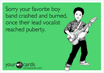 Sorry your favorite boy 
band crashed and burned, 
once their lead vocalist
reached puberty.