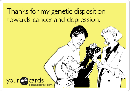 Thanks for my genetic disposition towards cancer and depression.