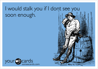 I would stalk you if I dont see you soon enough.