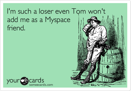 I'm such a loser even Tom won'tadd me as a Myspacefriend.