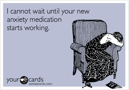 I cannot wait until your new
anxiety medication
starts working.