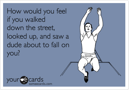 How would you feel 
if you walked
down the street,
looked up, and saw a
dude about to fall on
you?