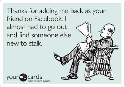 Thanks for adding me back as your friend on Facebook. I
almost had to go out
and find someone else
new to stalk.