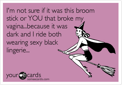 I'm not sure if it was this broom stick or YOU that broke my vagina...because it was
dark and I ride both
wearing sexy black
lingerie...
