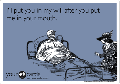 I'll put you in my will after you put me in your mouth.