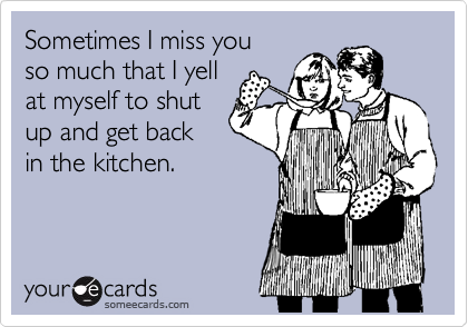 Sometimes I miss you 
so much that I yell
at myself to shut
up and get back
in the kitchen.