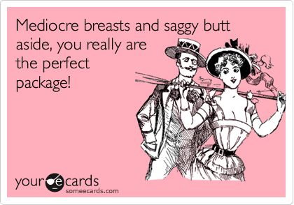 Mediocre breasts and saggy butt aside, you really are
the perfect
package!