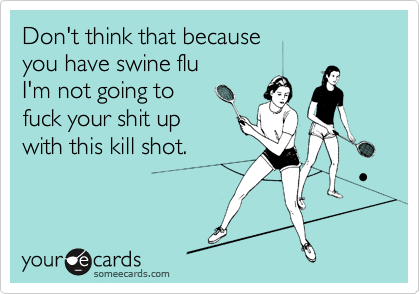 Don't think that because
you have swine flu
I'm not going to
fuck your shit up
with this kill shot.