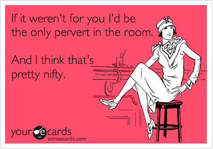 If it weren't for you I'd be
the only pervert in the room.

And I think that's 
pretty nifty.