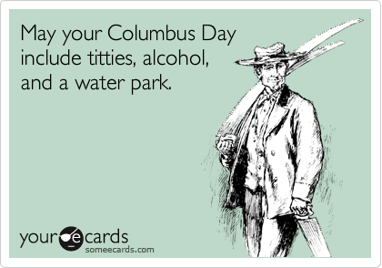 May your Columbus Day
include titties, alcohol,
and a water park.