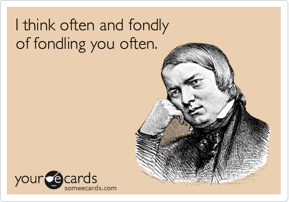 I think often and fondly of fondling you often.
