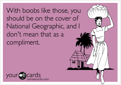 With boobs like those, you
should be on the cover of
National Geographic, and I
don't mean that as a
compliment.