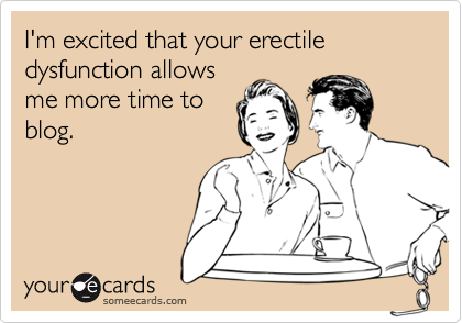 I'm excited that your erectile dysfunction allows
me more time to
blog.