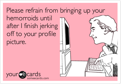 Please refrain from bringing up your hemorroids untilafter I finish jerkingoff to your profilepicture.