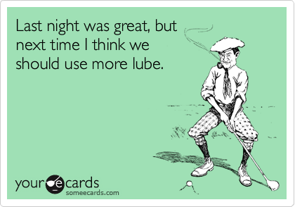Last night was great, but next time I think we should use more lube.