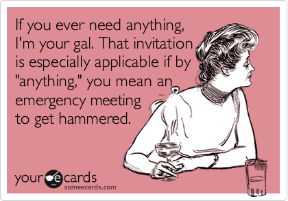 If you ever need anything, I'm your gal. That invitation is especially applicable if by "anything," you mean anemergency meeting to get hammered.
