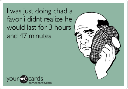I was just doing chad a
favor i didnt realize he
would last for 3 hours
and 47 minutes