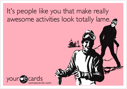 It's people like you that make really awesome activities look totally lame.