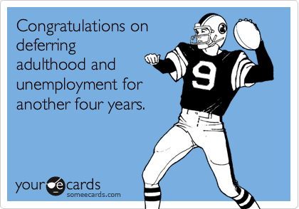 Congratulations on
deferring
adulthood and
unemployment for
another four years.