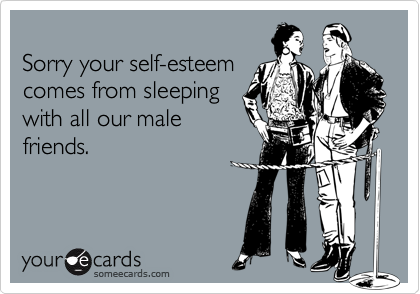 
Sorry your self-esteem
comes from sleeping
with all our male
friends.