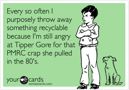 Every so often I
purposely throw away
something recyclable
because I'm still angry
at Tipper Gore for that 
PMRC crap she pulled
in the 80's.