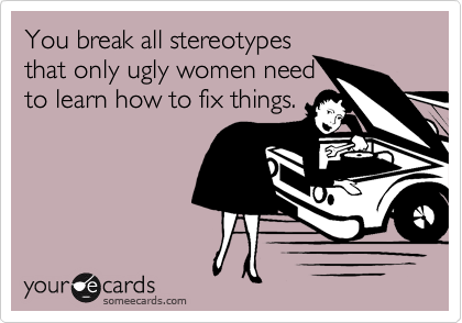 You break all stereotypes
that only ugly women need
to learn how to fix things.