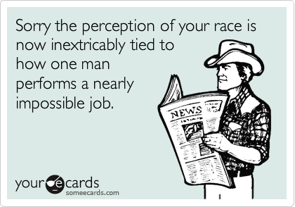 Sorry the perception of your race is now inextricably tied to
how one man
performs a nearly
impossible job.