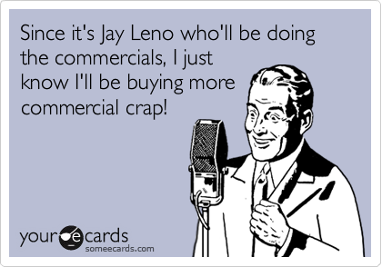 Since it's Jay Leno who'll be doing the commercials, I just 
know I'll be buying more
commercial crap!
