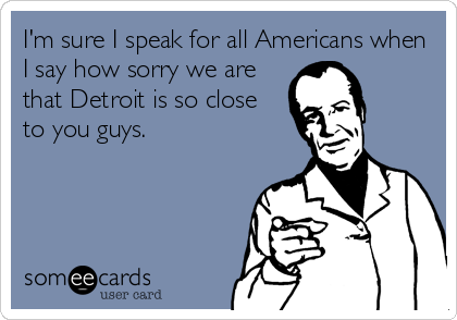 I'm sure I speak for all Americans when
I say how sorry we are
that Detroit is so close
to you guys.
