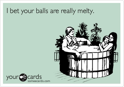 I bet your balls are really melty.