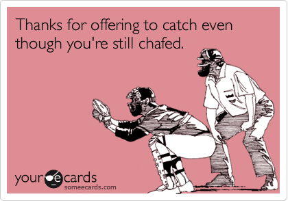 Thanks for offering to catch even though you're still chafed.