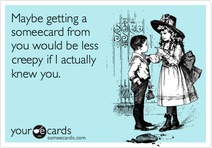Maybe getting asomeecard fromyou would be lesscreepy if I actuallyknew you.