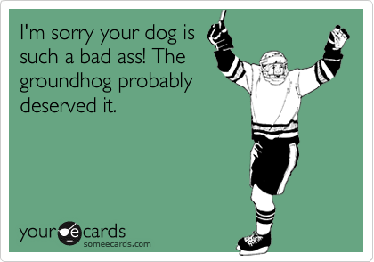 I'm sorry your dog is
such a bad ass! The
groundhog probably
deserved it.