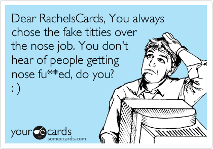 Dear RachelsCards, You always chose the fake titties over
the nose job. You don't
hear of people getting
nose fu**ed, do you? 
: )