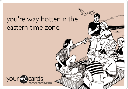 
you're way hotter in the
eastern time zone.