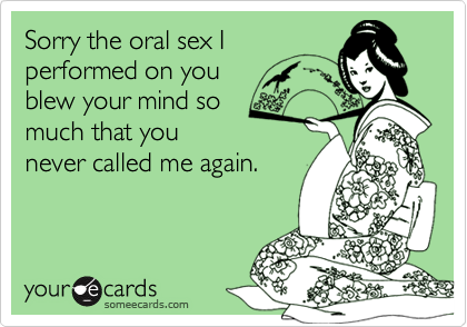 Sorry the oral sex Iperformed on youblew your mind somuch that younever called me again.