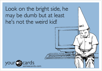 Look on the bright side, he
may be dumb but at least 
he's not the weird kid!