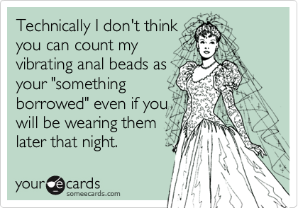 Technically I don't think
you can count my
vibrating anal beads as
your "something
borrowed" even if you
will be wearing them
later that night.