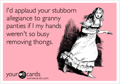 I'd applaud your stubborn
allegiance to granny
panties if I my hands
weren't so busy
removing thongs.