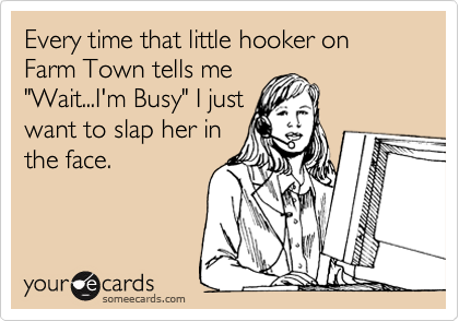 Every time that little hooker on Farm Town tells me
"Wait...I'm Busy" I just
want to slap her in
the face.