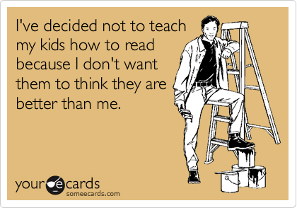 I've decided not to teach
my kids how to read
because I don't want
them to think they are
better than me.