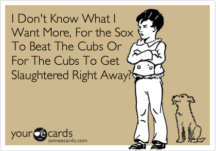 I Don't Know What IWant More, For the SoxTo Beat The Cubs OrFor The Cubs To GetSlaughtered Right Away?