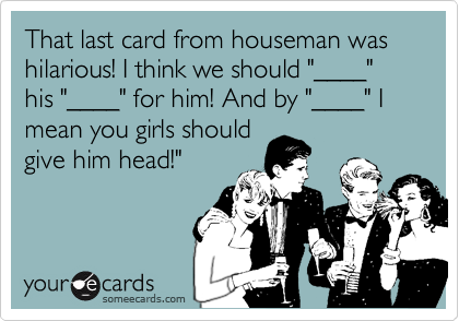 That last card from houseman was hilarious! I think we should "____" his "____" for him! And by "____" I mean you girls shouldgive him head!"