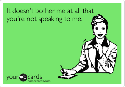 It doesn't bother me at all thatyou're not speaking to me.
