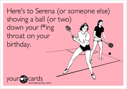 Here's to Serena (or someone else) shoving a ball (or two)
down your f*ing 
throat on your
birthday.