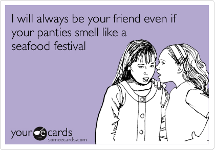 I will always be your friend even if your panties smell like a
seafood festival