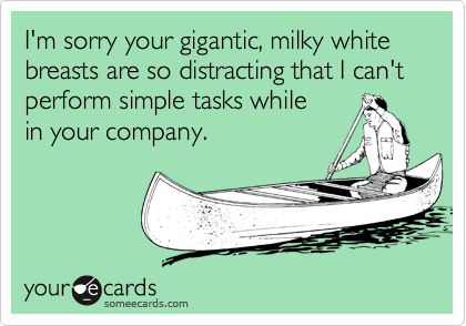I'm sorry your gigantic, milky white
breasts are so distracting that I can't
perform simple tasks while 
in your company.