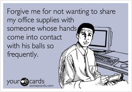 Forgive me for not wanting to share my office supplies with
someone whose hands
come into contact
with his balls so
frequently.